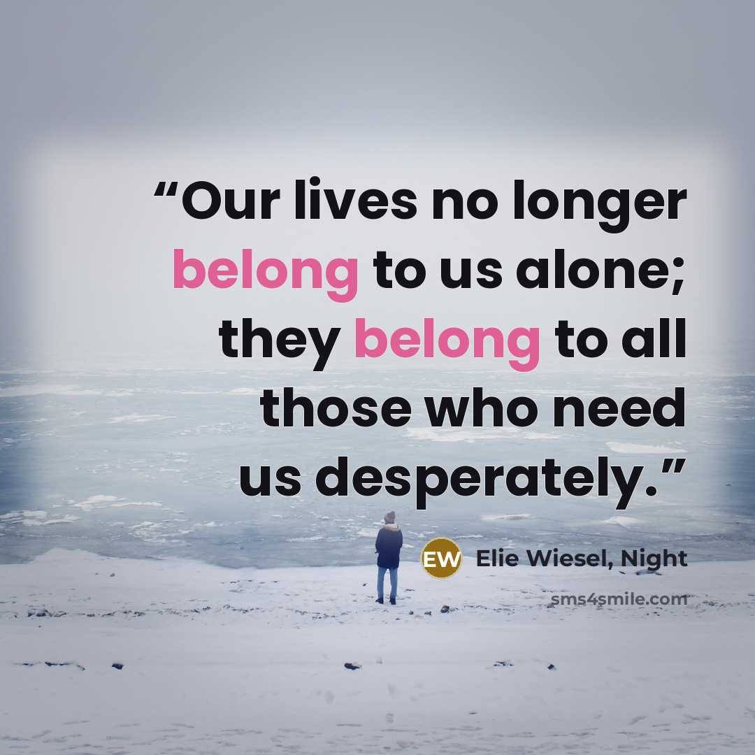 “Our lives no longer belong to us alone; they belong to all those who need us desperately.” quote by Elie Wiesel, Night