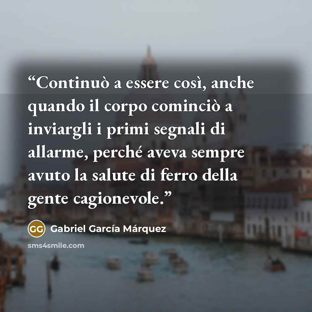 “Continuò a essere così, anche quando il corpo cominciò a inviargli i primi segnali di allarme, perché aveva sempre avuto la salute di ferro della gente cagionevole.” quote by Gabriel García Márquez