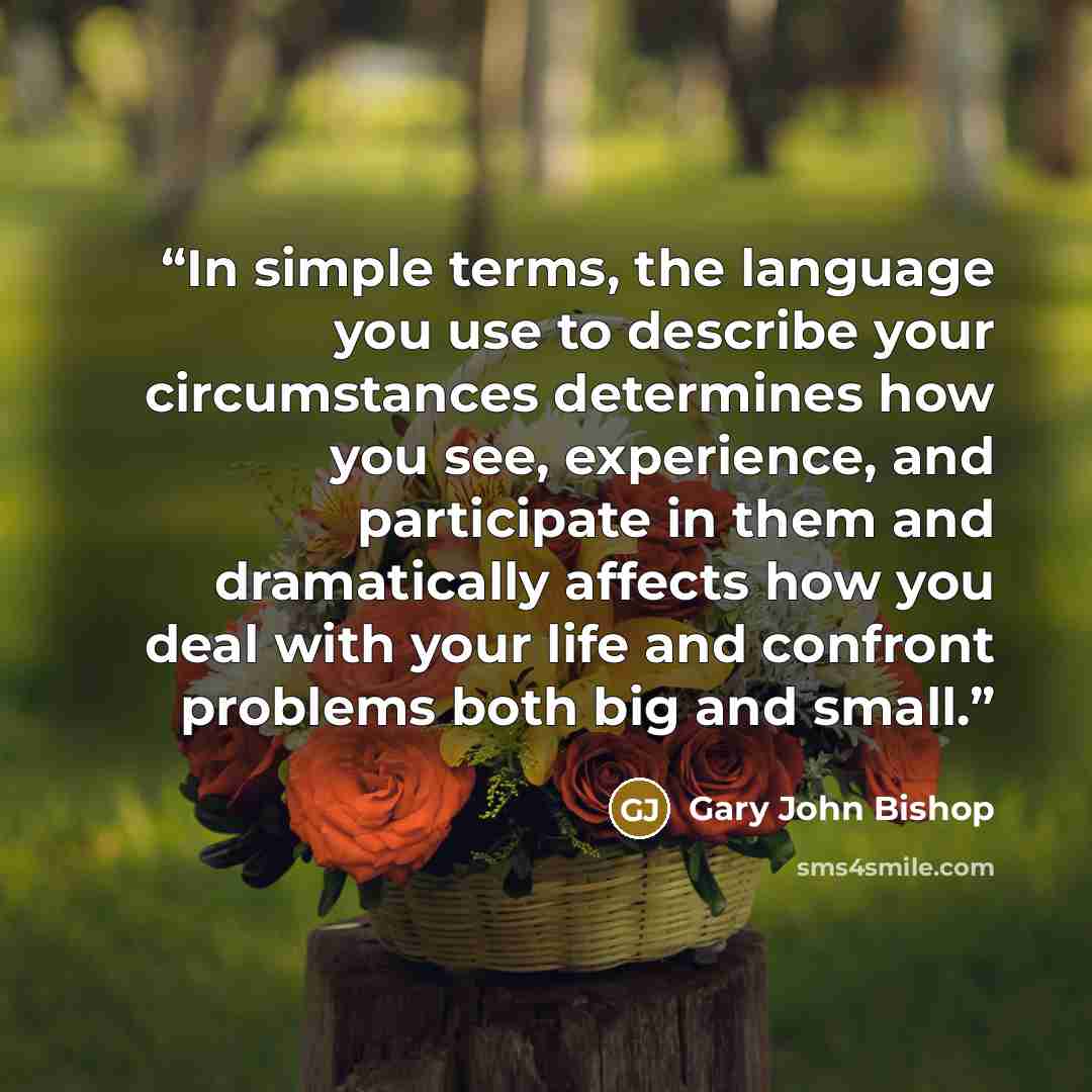 “In simple terms, the language you use to describe your circumstances determines how you see, experience, and participate in them and dramatically affects how you deal with your life and confront problems both big and small.” quote by Gary John Bishop