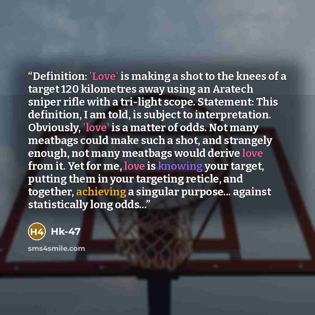 “Definition: 'Love' is making a shot to the knees of a target 120 kilometres away using an Aratech sniper rifle with a tri-light scope. Statement: This definition, I am told, is subject to interpretation. Obviously, 'love' is a matter of odds. Not many meatbags could make such a shot, and strangely…” quote by Hk-47