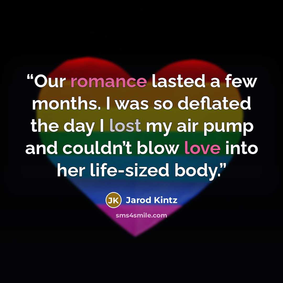 “Our romance lasted a few months. I was so deflated the day I lost my air pump and couldn’t blow love into her life-sized body.” quote by Jarod Kintz