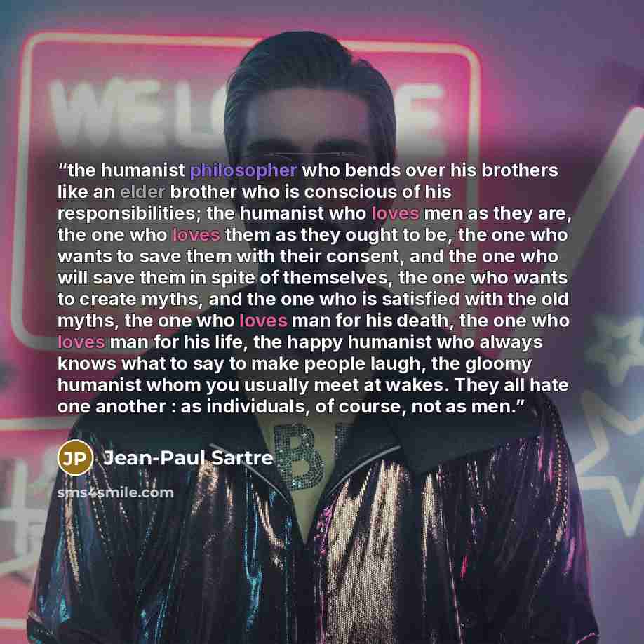 “the humanist philosopher who bends over his brothers like an elder brother who is conscious of his responsibilities; the humanist who loves men as they are, the one who loves them as they ought to be, the one who wants to save them with their consent, and the one who will save them in spite of…” quote by Jean-Paul Sartre