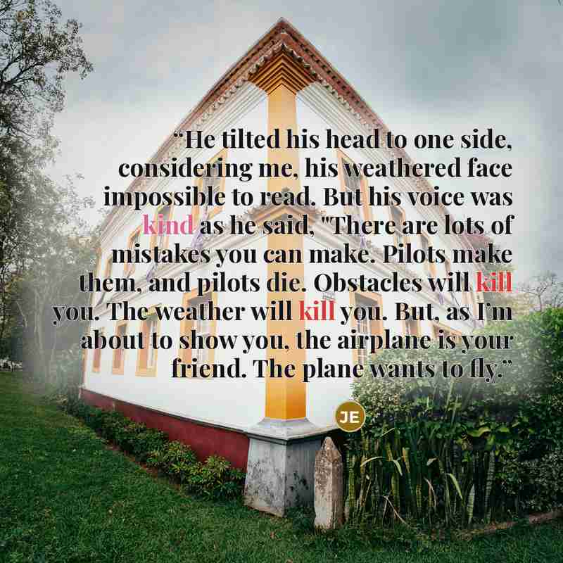 “He tilted his head to one side, considering me, his weathered face impossible to read. But his voice was kind as he said, "There are lots of mistakes you can make. Pilots make them, and pilots die. Obstacles will kill you. The weather will kill you. But, as I’m about to show you, the airplane is…” quote by Jennifer Echols