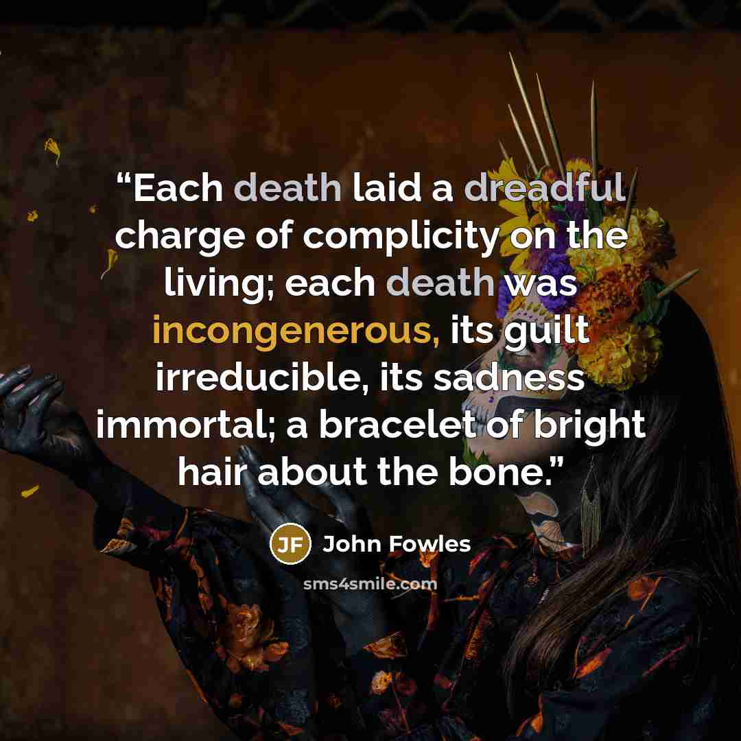 “Each death laid a dreadful charge of complicity on the living; each death was incongenerous, its guilt irreducible, its sadness immortal; a bracelet of bright hair about the bone.” quote by John Fowles