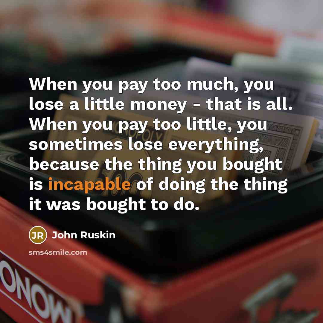 “When you pay too much, you lose a little money - that is all. When you pay too little, you sometimes lose everything, because the thing you bought is incapable of doing the thing it was bought to do.” quote by John Ruskin