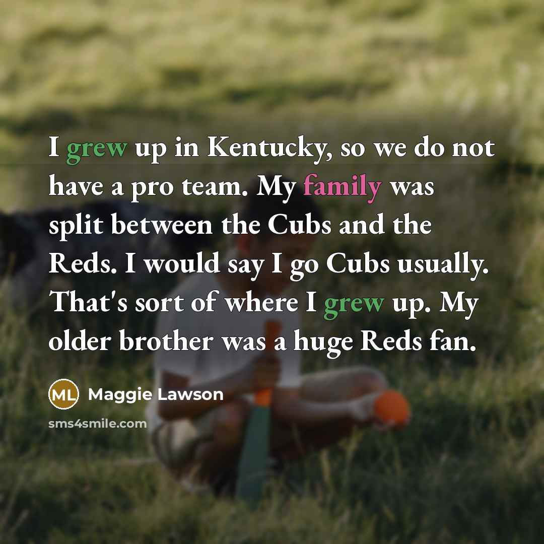 “I grew up in Kentucky, so we do not have a pro team. My family was split between the Cubs and the Reds. I would say I go Cubs usually. That's sort of where I grew up. My older brother was a huge Reds fan.” quote by Maggie Lawson