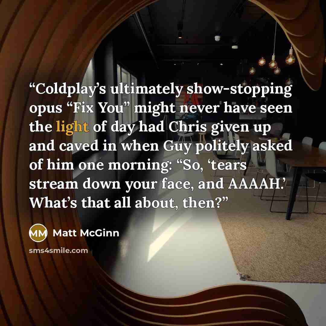 “Coldplay’s ultimately show-stopping opus “Fix You” might never have seen the light of day had Chris given up and caved in when Guy politely asked of him one morning: “So, ‘tears stream down your face, and AAAAH.’ What’s that all about, then?” quote by Matt McGinn