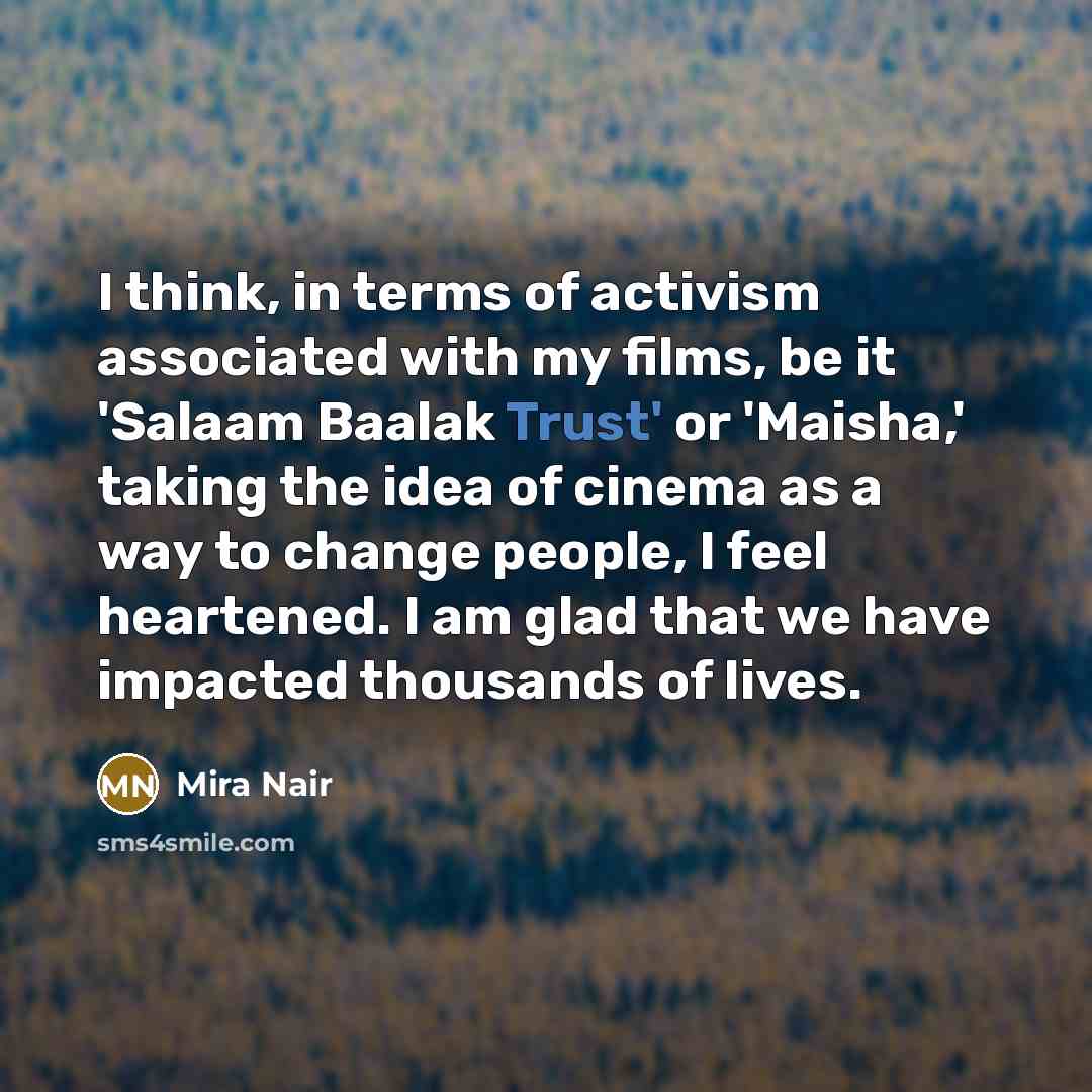 “I think, in terms of activism associated with my films, be it 'Salaam Baalak Trust' or 'Maisha,' taking the idea of cinema as a way to change people, I feel heartened. I am glad that we have impacted thousands of lives.” quote by Mira Nair