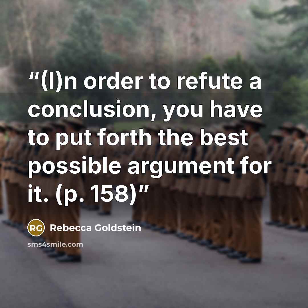 “(I)n order to refute a conclusion, you have to put forth the best possible argument for it. (p. 158)” quote by Rebecca Goldstein