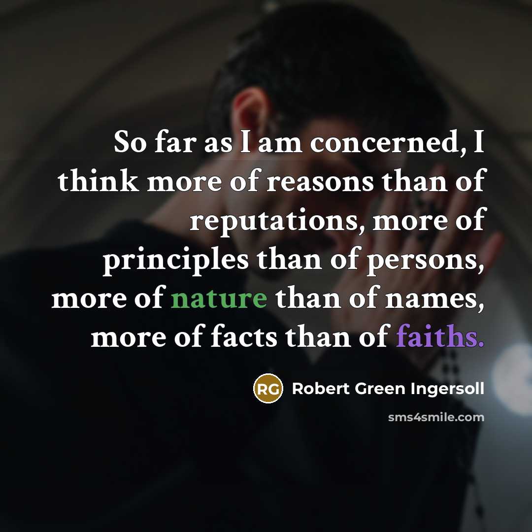 “So far as I am concerned, I think more of reasons than of reputations, more of principles than of persons, more of nature than of names, more of facts than of faiths.” quote by Robert Green Ingersoll