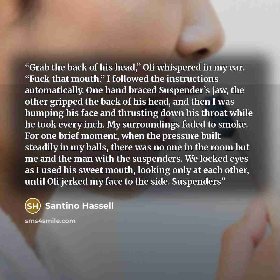 “Grab the back of his head,” Oli whispered in my ear. “Fuck that mouth.” I followed the instructions automatically. One hand braced Suspender’s jaw, the other gripped the back of his head, and then I was humping his face and thrusting down his throat while he took every inch. My surroundings faded…” quote by Santino Hassell