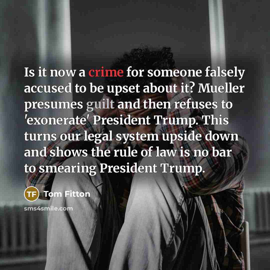 “Is it now a crime for someone falsely accused to be upset about it? Mueller presumes guilt and then refuses to 'exonerate' President Trump. This turns our legal system upside down and shows the rule of law is no bar to smearing President Trump.” quote by Tom Fitton