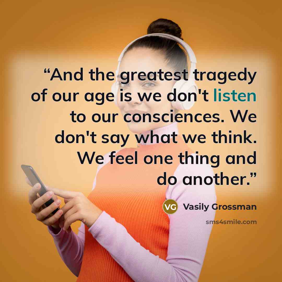 “And the greatest tragedy of our age is we don't listen to our consciences. We don't say what we think. We feel one thing and do another.” quote by Vasily Grossman