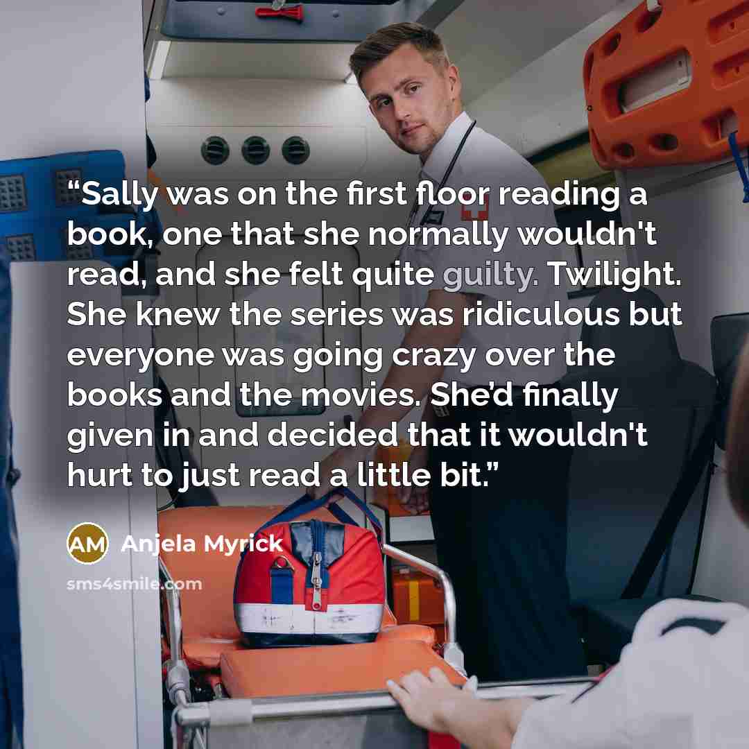 “Sally was on the first floor reading a book, one that she normally wouldn't read, and she felt quite guilty. Twilight. She knew the series was ridiculous but everyone was going crazy over the books and the movies. She’d finally given in and decided that it wouldn't hurt to just read a little bit.” quote by Anjela Myrick