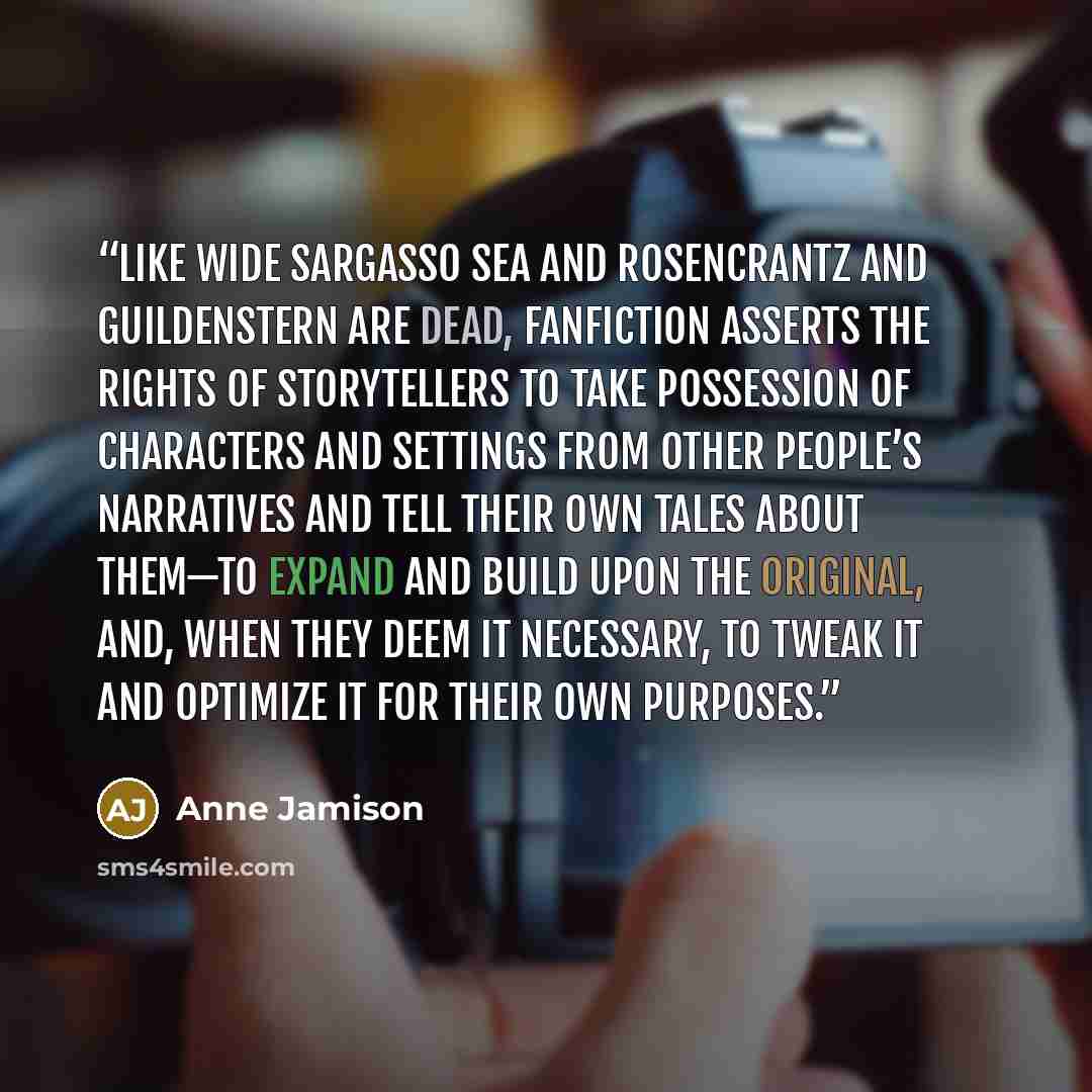 “Like Wide Sargasso Sea and Rosencrantz and Guildenstern Are Dead, fanfiction asserts the rights of storytellers to take possession of characters and settings from other people’s narratives and tell their own tales about them—to expand and build upon the original, and, when they deem it necessary…” quote by Anne Jamison