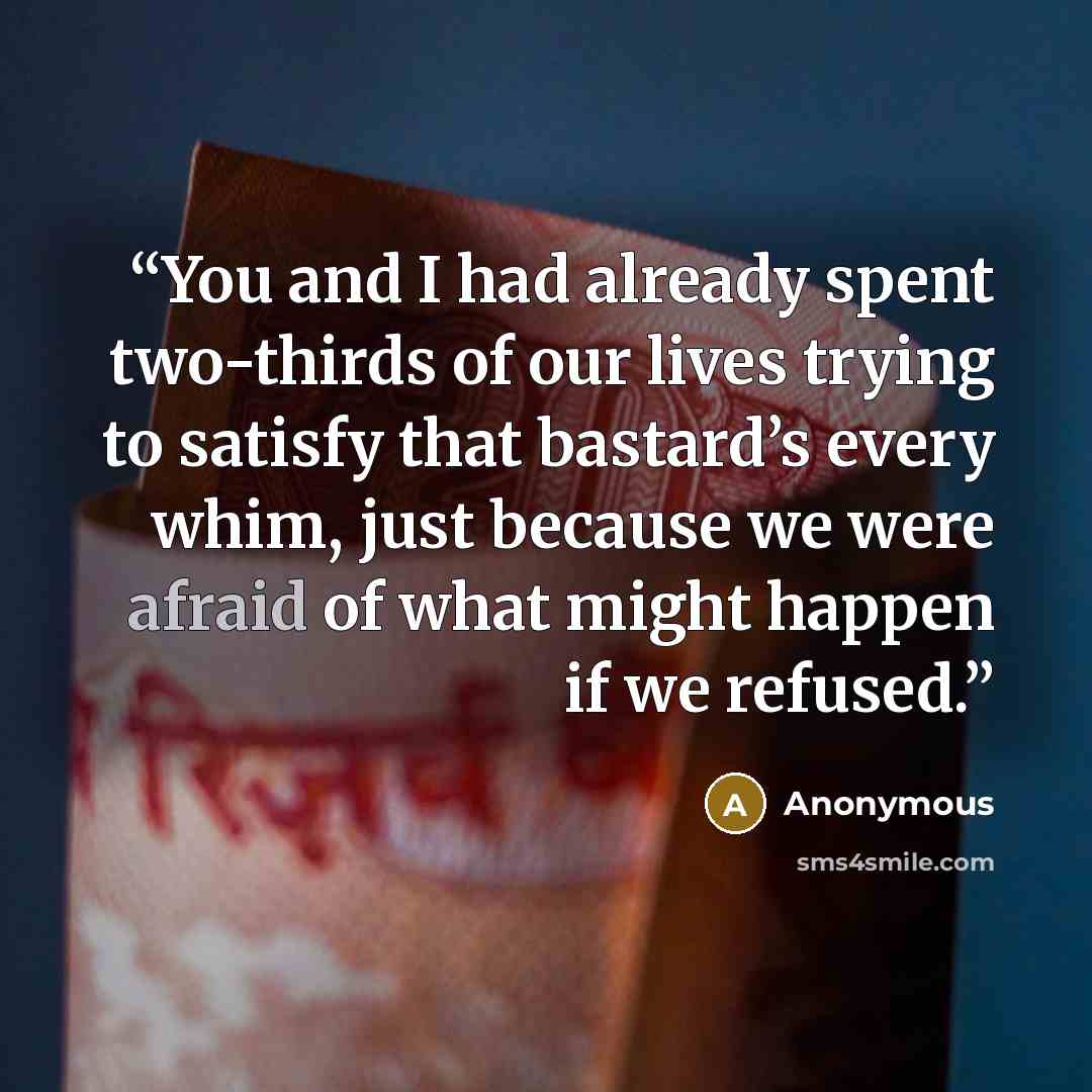“You and I had already spent two-thirds of our lives trying to satisfy that bastard’s every whim, just because we were afraid of what might happen if we refused.” quote by Anonymous