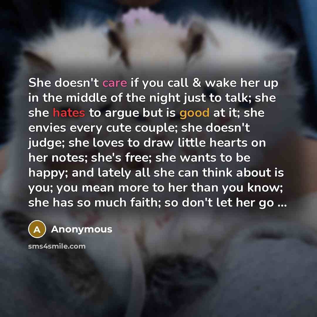 “She doesn't care if you call & wake her up in the middle of the night just to talk; she she hates to argue but is good at it; she envies every cute couple; she doesn't judge; she loves to draw little hearts on her notes; she's free; she wants to be happy; and lately all she can think about is you…” quote by Anonymous