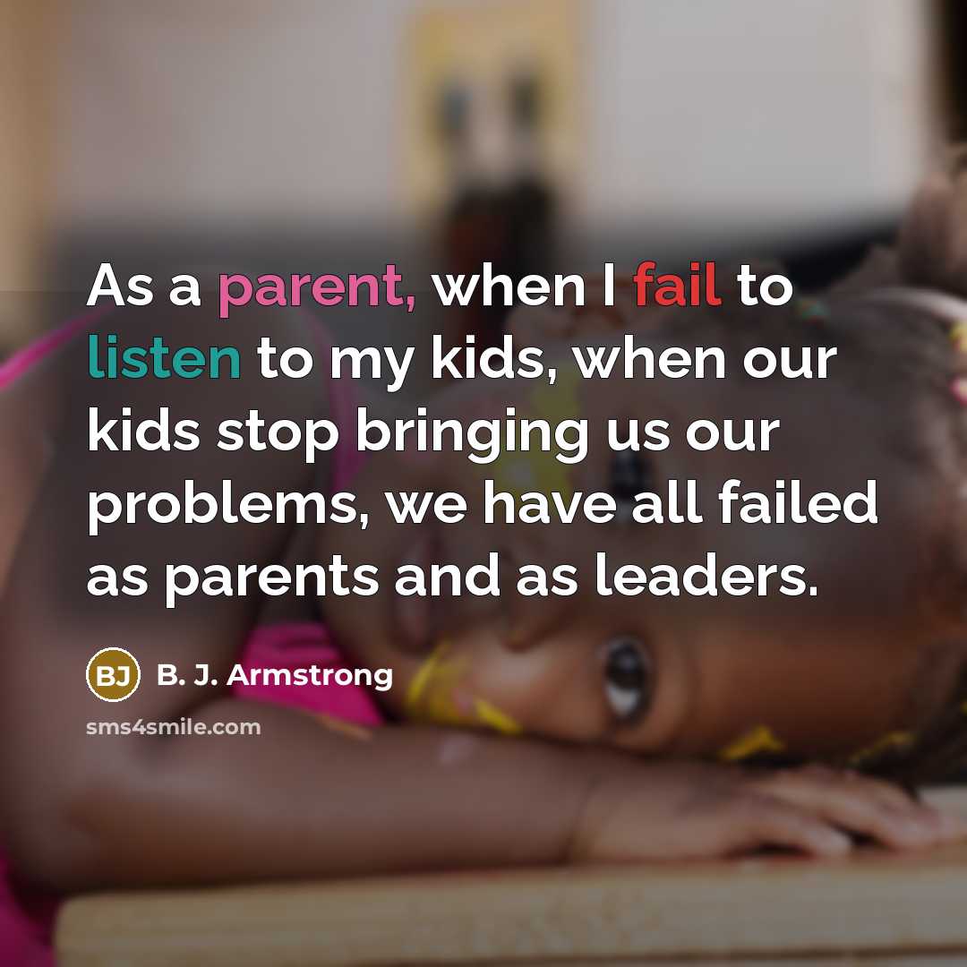 “As a parent, when I fail to listen to my kids, when our kids stop bringing us our problems, we have all failed as parents and as leaders.” quote by B. J. Armstrong