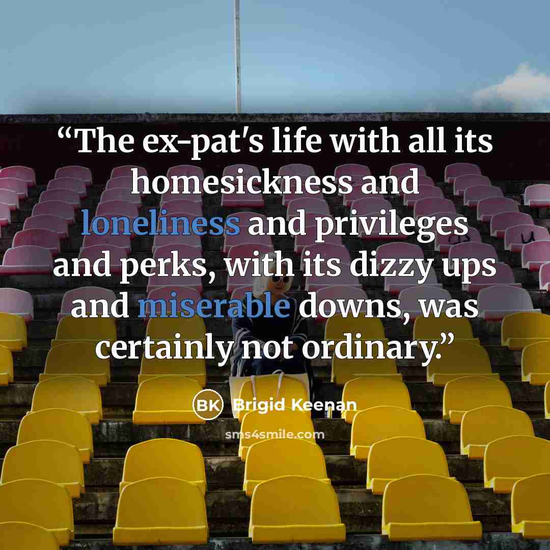“The ex-pat's life with all its homesickness and loneliness and privileges and perks, with its dizzy ups and miserable downs, was certainly not ordinary.” quote by Brigid Keenan
