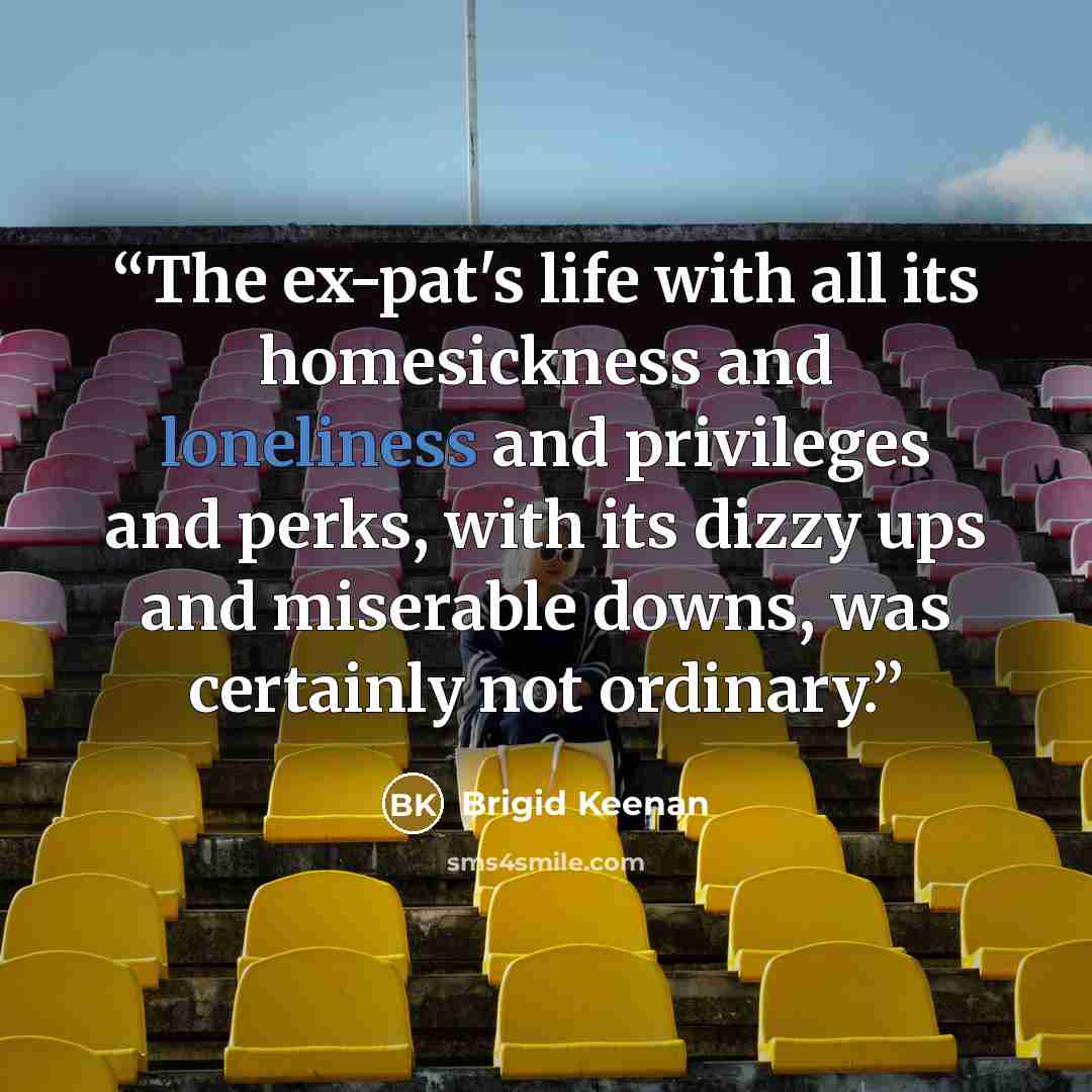 “The ex-pat's life with all its homesickness and loneliness and privileges and perks, with its dizzy ups and miserable downs, was certainly not ordinary.” quote by Brigid Keenan