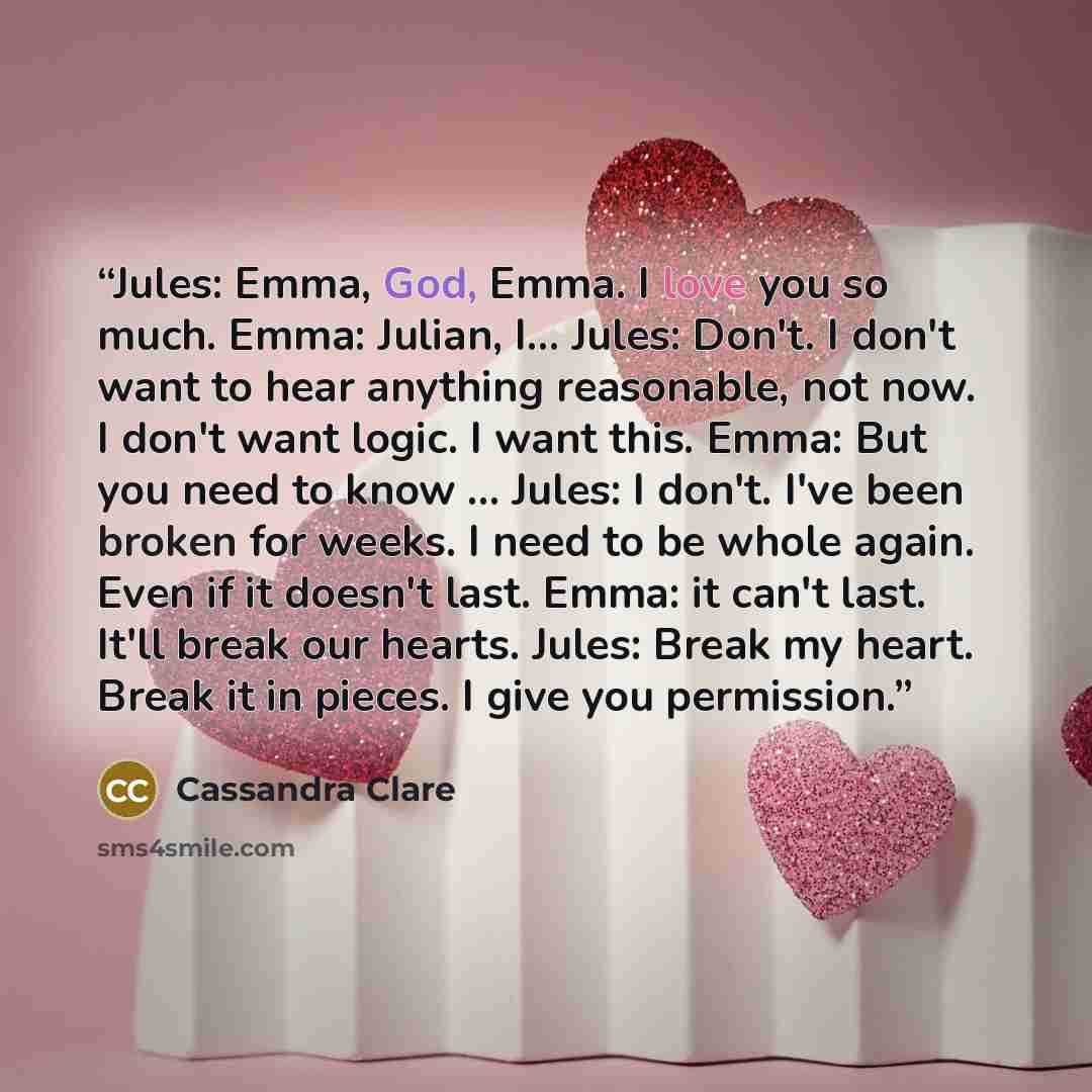 “Jules: Emma, God, Emma. I love you so much. Emma: Julian, I... Jules: Don't. I don't want to hear anything reasonable, not now. I don't want logic. I want this. Emma: But you need to know ... Jules: I don't. I've been broken for weeks. I need to be whole again. Even if it doesn't last. Emma: it…” quote by Cassandra Clare