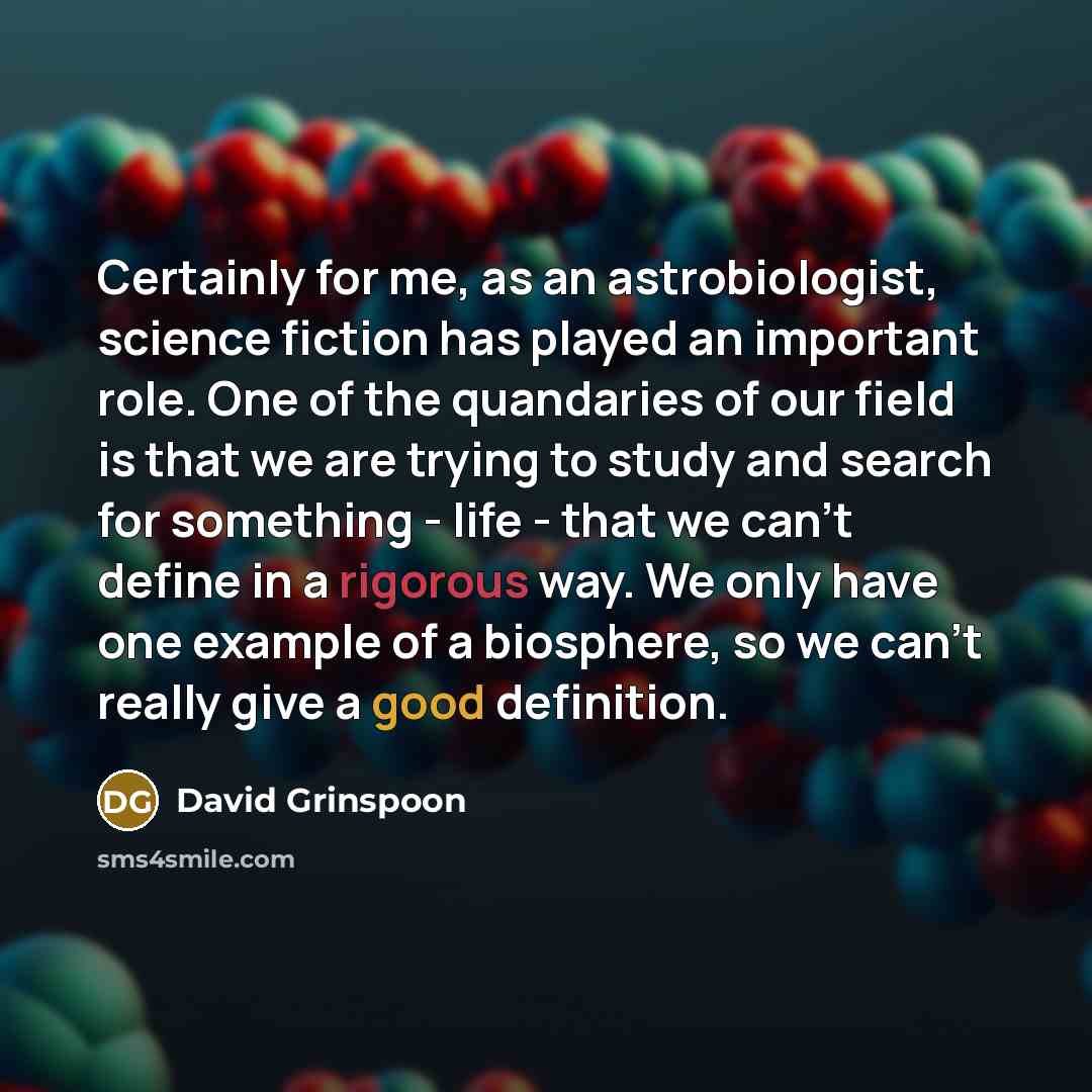 “Certainly for me, as an astrobiologist, science fiction has played an important role. One of the quandaries of our field is that we are trying to study and search for something - life - that we can't define in a rigorous way. We only have one example of a biosphere, so we can't really give a good…” quote by David Grinspoon