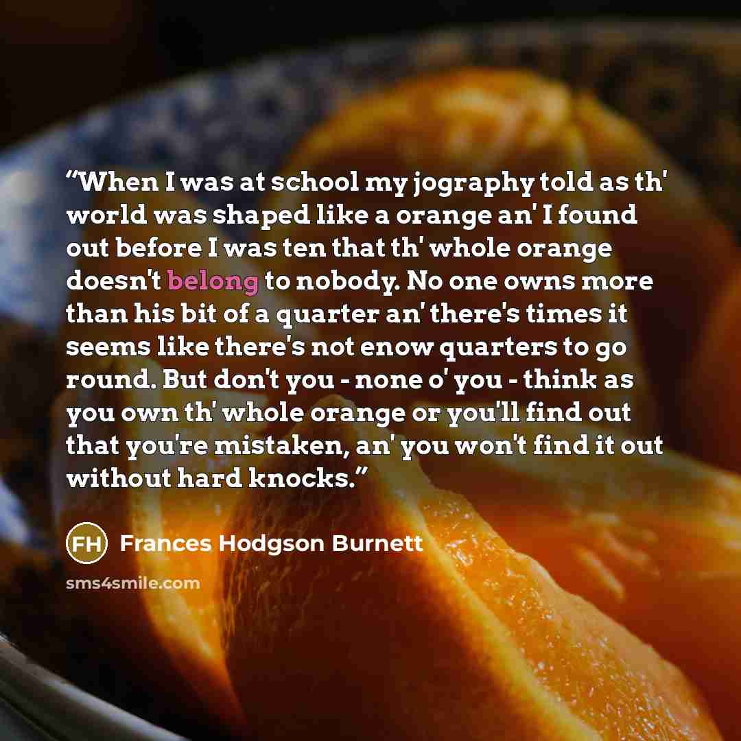 “When I was at school my jography told as th' world was shaped like a orange an' I found out before I was ten that th' whole orange doesn't belong to nobody. No one owns more than his bit of a quarter an' there's times it seems like there's not enow quarters to go round. But don't you - none o' you…” quote by Frances Hodgson Burnett
