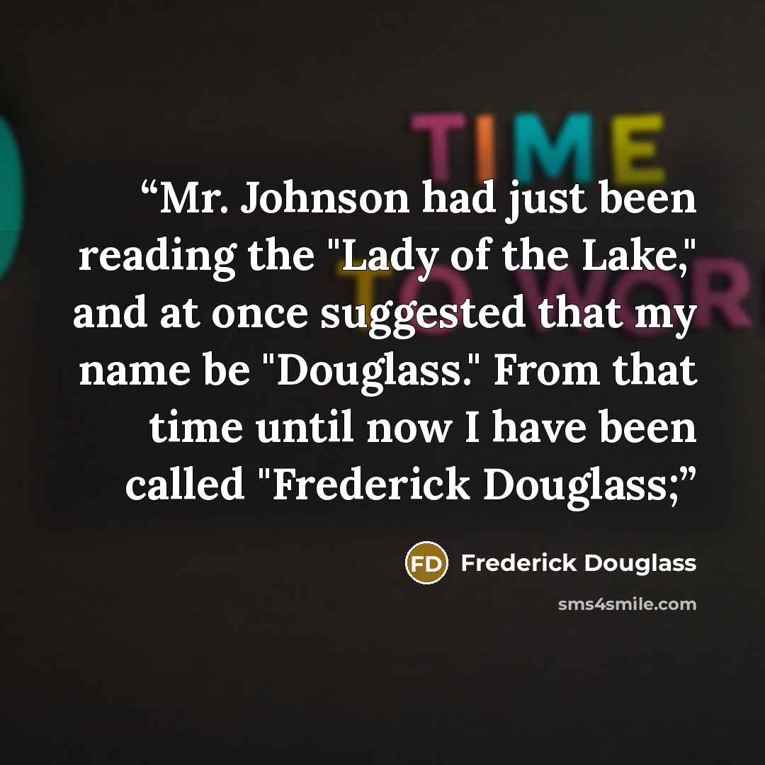 “Mr. Johnson had just been reading the "Lady of the Lake," and at once suggested that my name be "Douglass." From that time until now I have been called "Frederick Douglass;” quote by Frederick Douglass