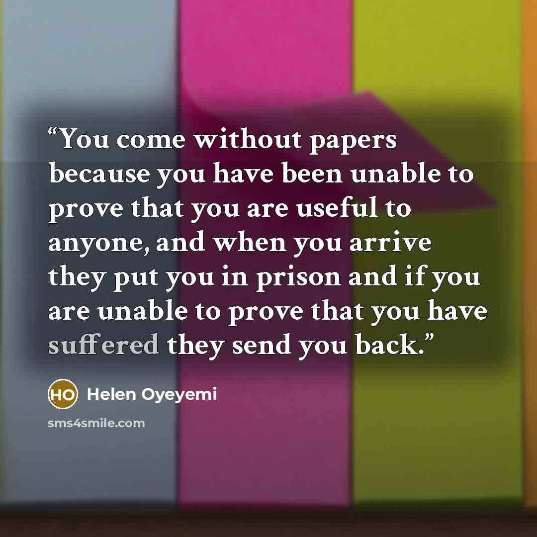 “You come without papers because you have been unable to prove that you are useful to anyone, and when you arrive they put you in prison and if you are unable to prove that you have suffered they send you back.” quote by Helen Oyeyemi