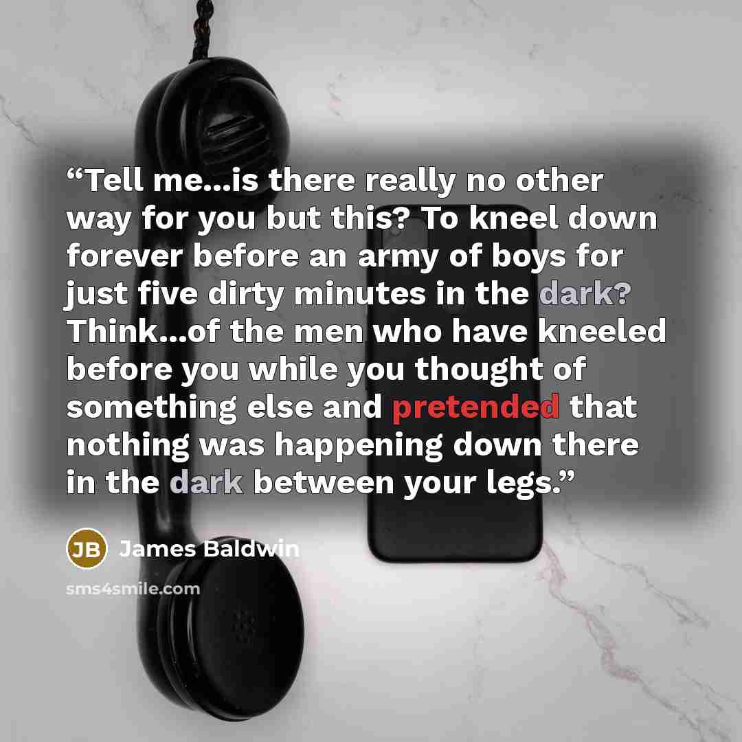 “Tell me...is there really no other way for you but this? To kneel down forever before an army of boys for just five dirty minutes in the dark? Think...of the men who have kneeled before you while you thought of something else and pretended that nothing was happening down there in the dark between…” quote by James Baldwin