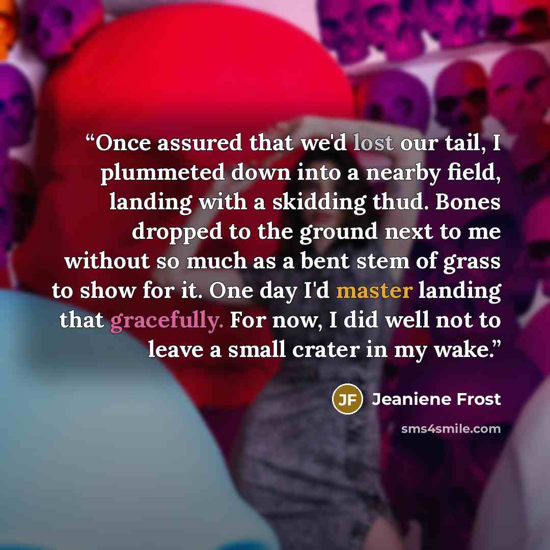 “Once assured that we'd lost our tail, I plummeted down into a nearby field, landing with a skidding thud. Bones dropped to the ground next to me without so much as a bent stem of grass to show for it. One day I'd master landing that gracefully. For now, I did well not to leave a small crater in my…” quote by Jeaniene Frost