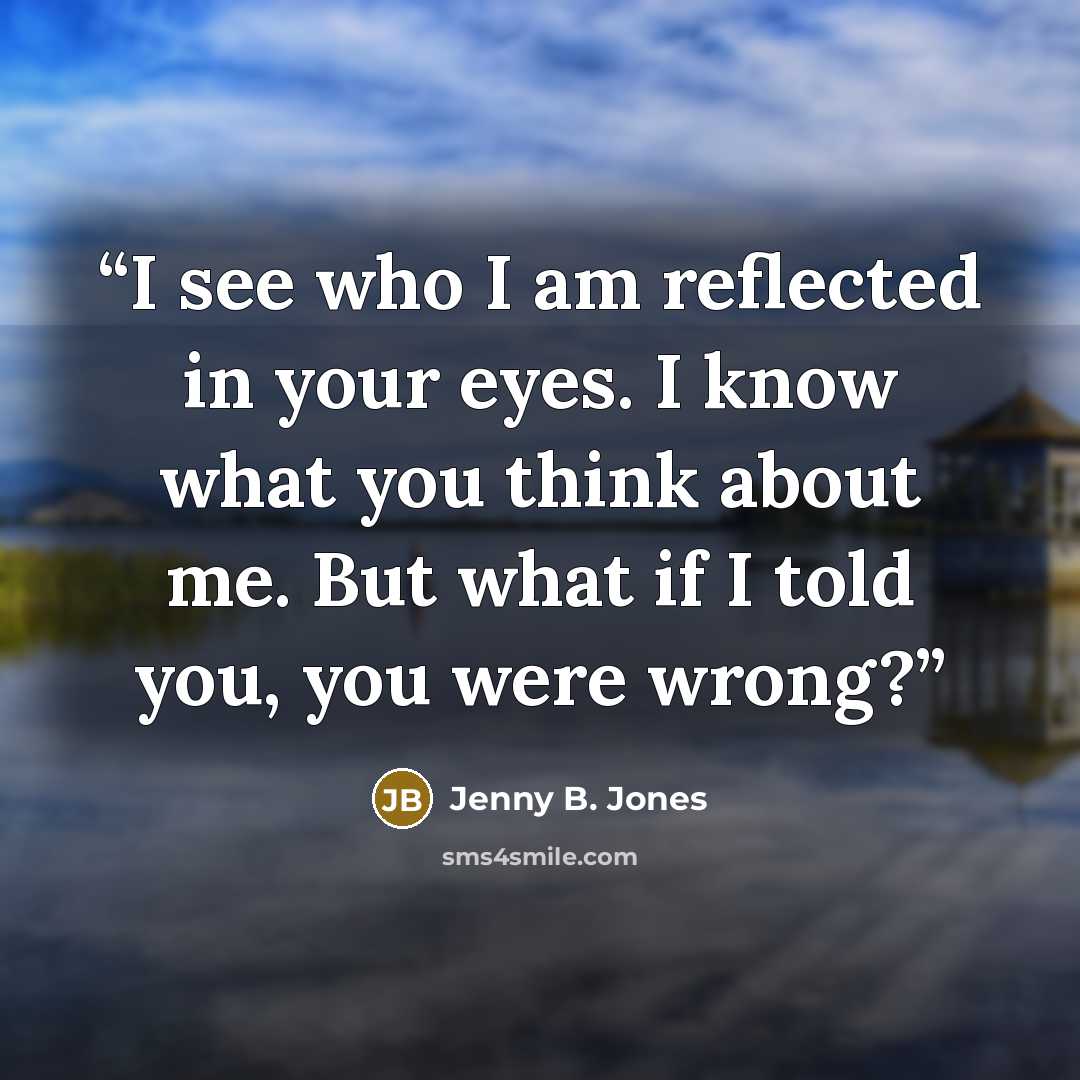 “I see who I am reflected in your eyes. I know what you think about me. But what if I told you, you were wrong?” quote by Jenny B. Jones