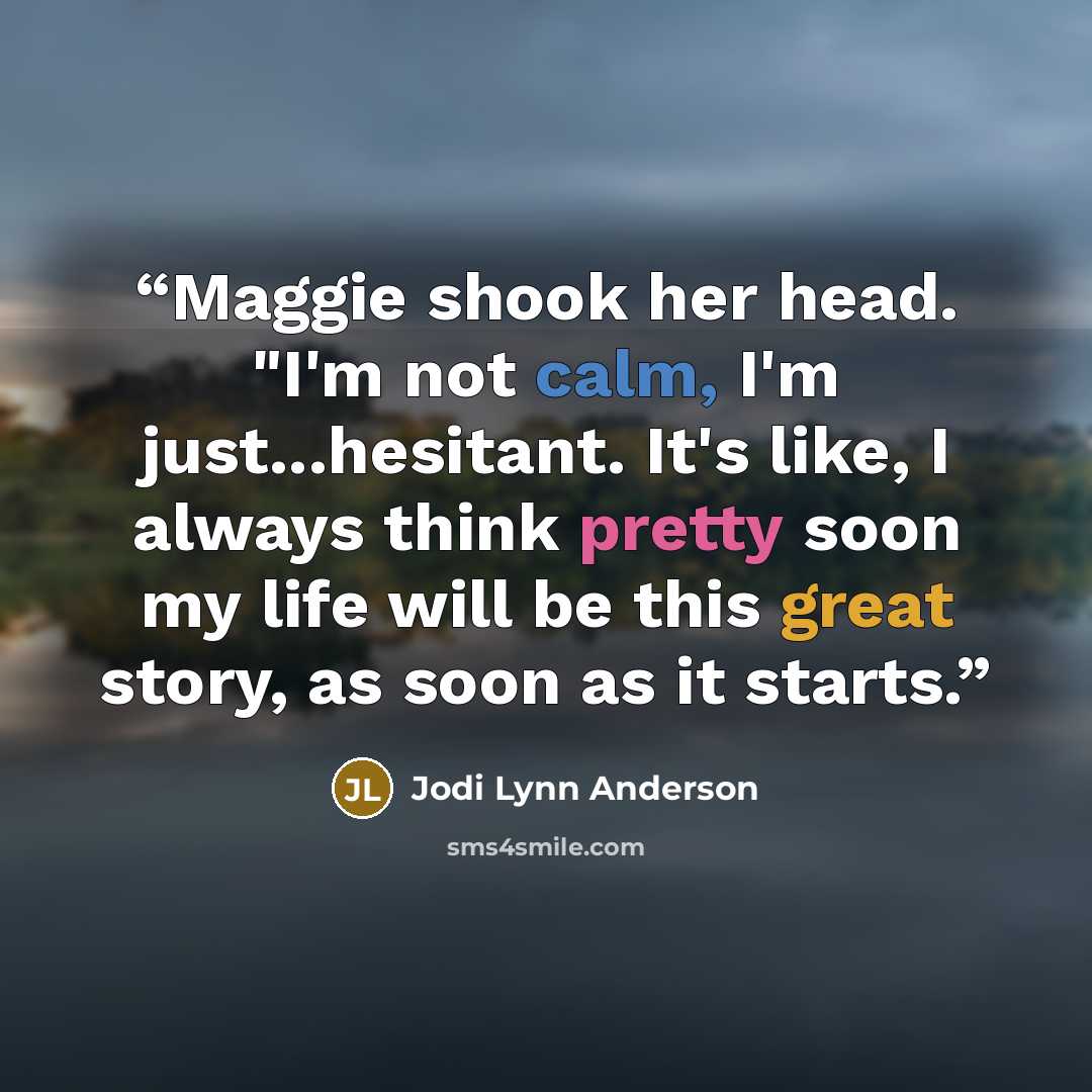 “Maggie shook her head. "I'm not calm, I'm just...hesitant. It's like, I always think pretty soon my life will be this great story, as soon as it starts.” quote by Jodi Lynn Anderson