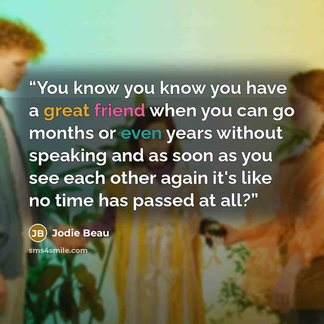 “You know you know you have a great friend when you can go months or even years without speaking and as soon as you see each other again it's like no time has passed at all?” quote by Jodie Beau