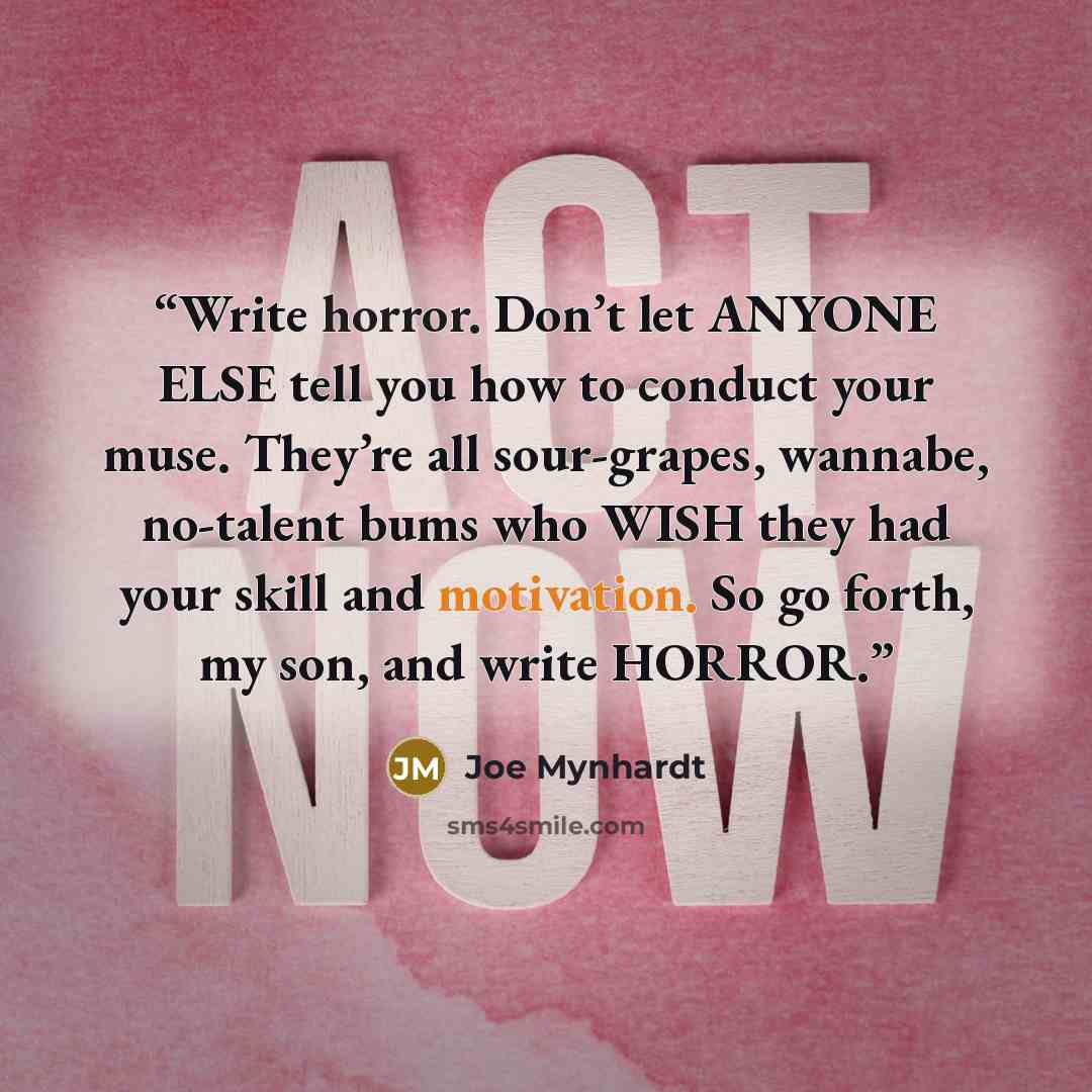 “Write horror. Don’t let ANYONE ELSE tell you how to conduct your muse. They’re all sour-grapes, wannabe, no-talent bums who WISH they had your skill and motivation. So go forth, my son, and write HORROR.” quote by Joe Mynhardt