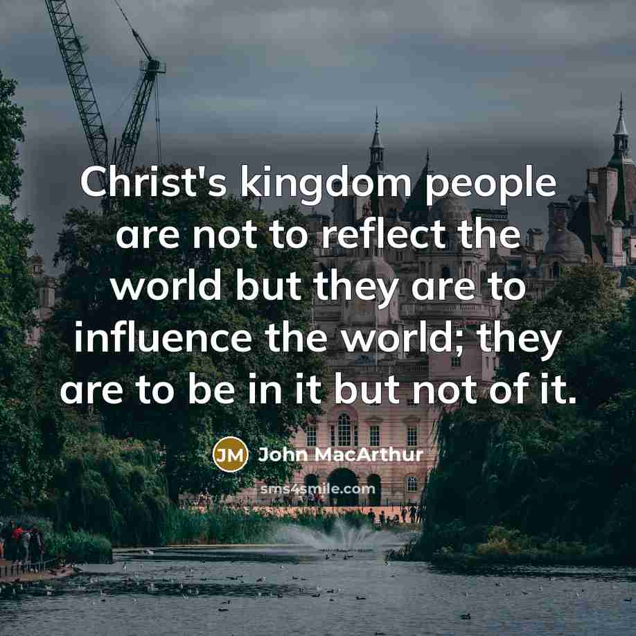 “Christ's kingdom people are not to reflect the world but they are to influence the world; they are to be in it but not of it.” quote by John Macarthur