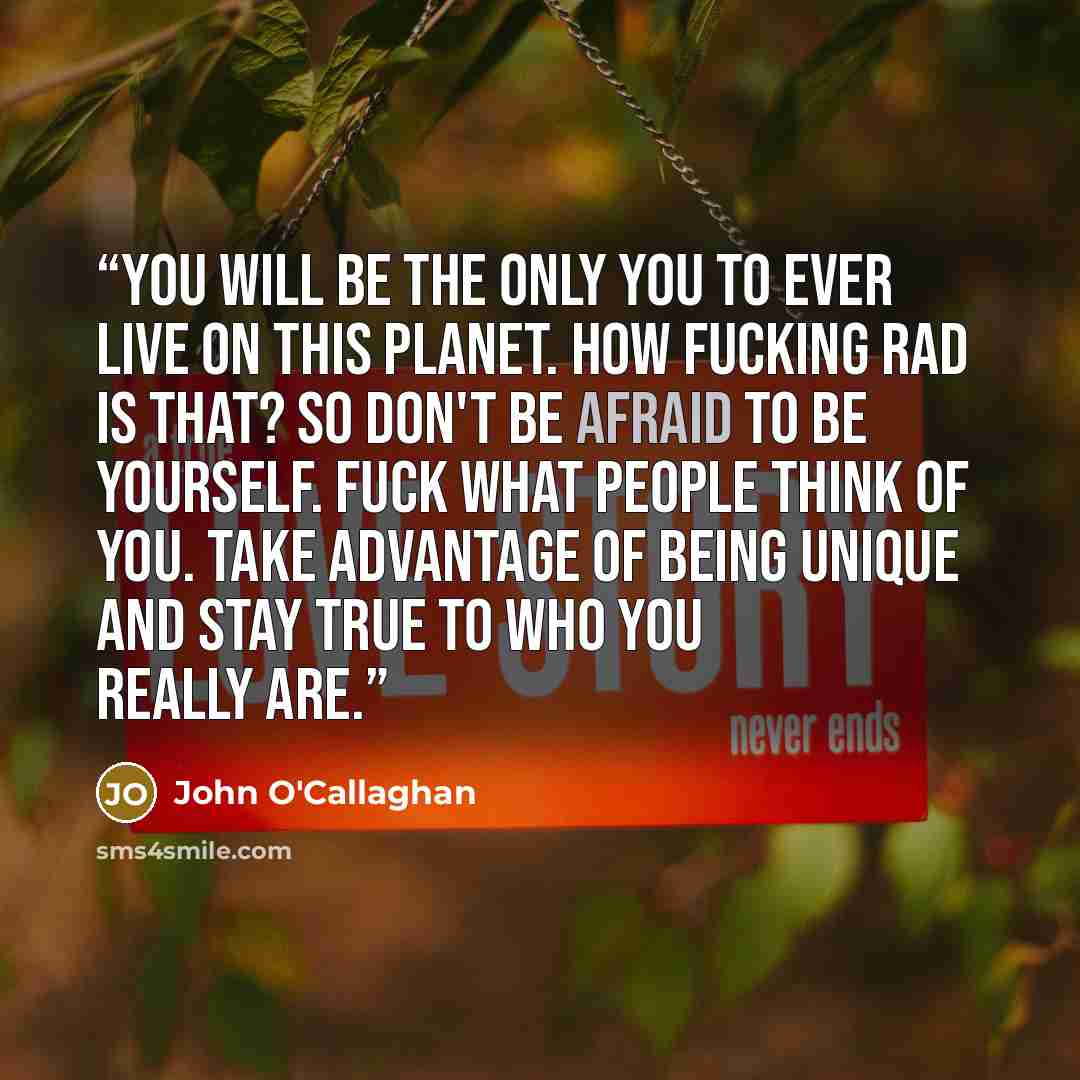 “You will be the only you to ever live on this planet. How fucking rad is that? So don't be afraid to be yourself. Fuck what people think of you. take advantage of being unique and stay true to who you really are.” quote by John O'Callaghan