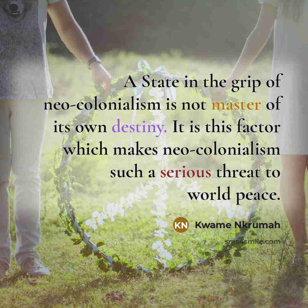 “A State in the grip of neo-colonialism is not master of its own destiny. It is this factor which makes neo-colonialism such a serious threat to world peace.” quote by Kwame Nkrumah