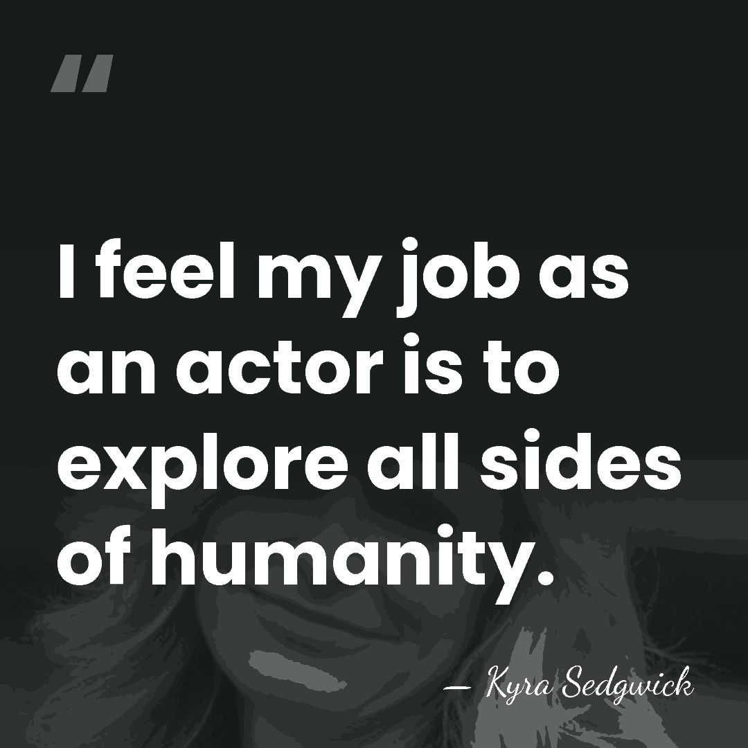 I feel my job as an actor is to explore all sides&hellip; - Kyra Sedgwick