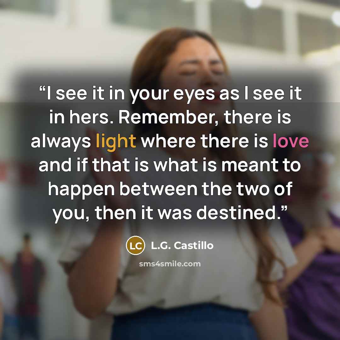 “I see it in your eyes as I see it in hers. Remember, there is always light where there is love and if that is what is meant to happen between the two of you, then it was destined.” quote by L.G. Castillo