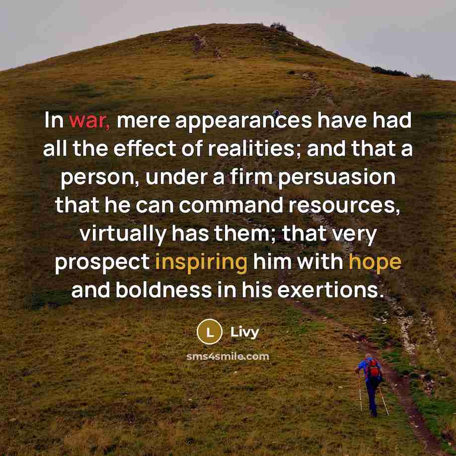 “In war, mere appearances have had all the effect of realities; and that a person, under a firm persuasion that he can command resources, virtually has them; that very prospect inspiring him with hope and boldness in his exertions.” quote by Livy