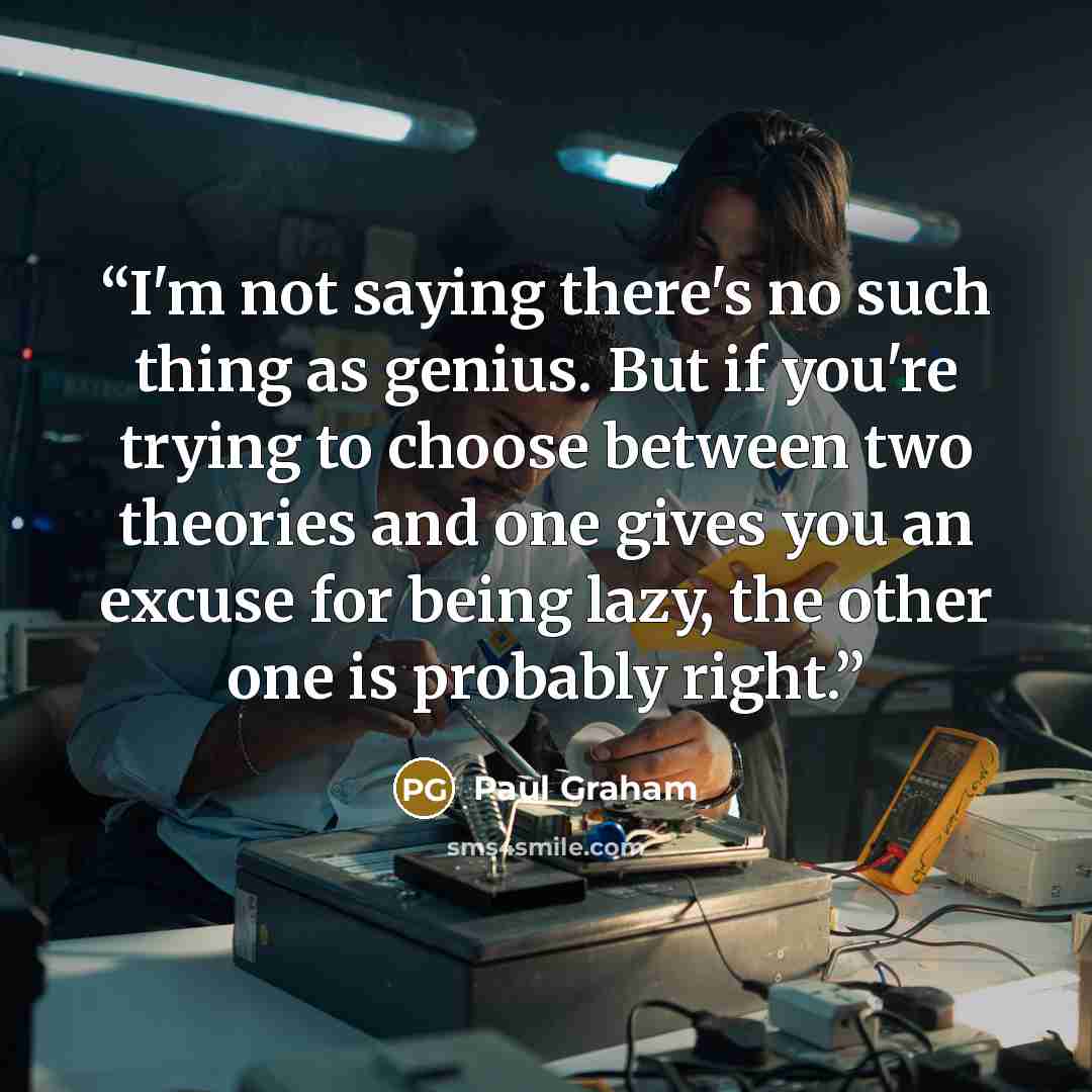 “I'm not saying there's no such thing as genius. But if you're trying to choose between two theories and one gives you an excuse for being lazy, the other one is probably right.” quote by Paul Graham