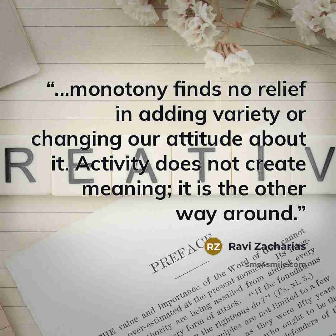 “...monotony finds no relief in adding variety or changing our attitude about it. Activity does not create meaning; it is the other way around.” quote by Ravi Zacharias