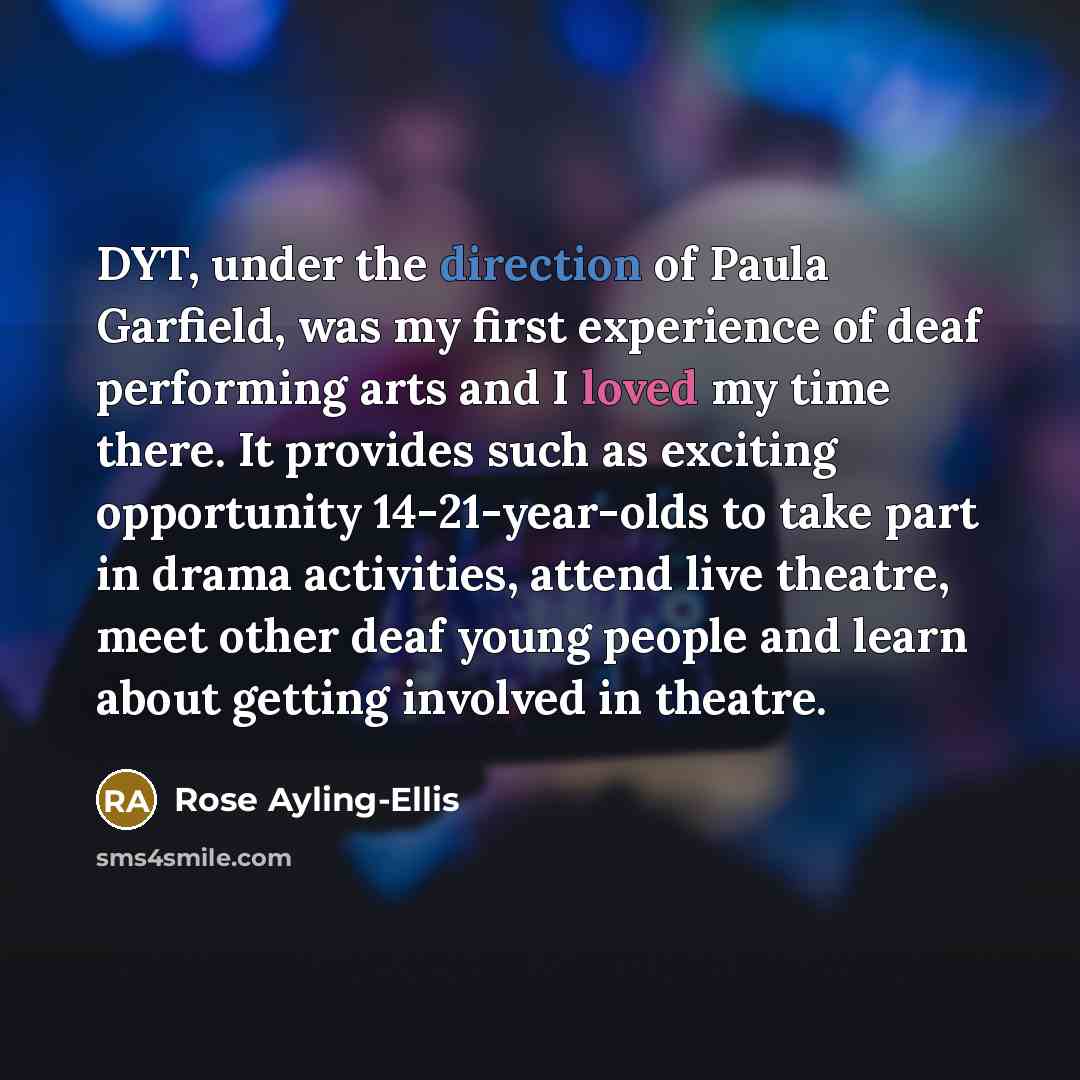 “DYT, under the direction of Paula Garfield, was my first experience of deaf performing arts and I loved my time there. It provides such as exciting opportunity 14-21-year-olds to take part in drama activities, attend live theatre, meet other deaf young people and learn about getting involved in…” quote by Rose Ayling-Ellis