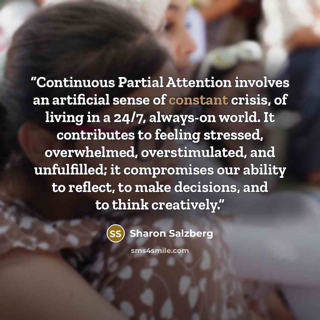 “Continuous Partial Attention involves an artificial sense of constant crisis, of living in a 24/7, always-on world. It contributes to feeling stressed, overwhelmed, overstimulated, and unfulfilled; it compromises our ability to reflect, to make decisions, and to think creatively.” quote by Sharon Salzberg