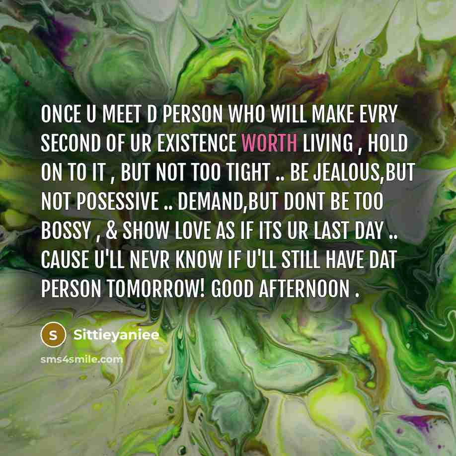 “Once u meet d PERSON who will make evry SECOND of ur existence WORTH LIVING , HOLD on to it , but not too TIGHT .. be JEALOUS,but not POSESSIVE .. DEMAND,but dont be too BOSSY , & show LOVE as if its Ur LAST day .. cause U'll nevr know if U'll still have dat PERSON tomorrow! goOd afternOon .” quote by Sittieyaniee