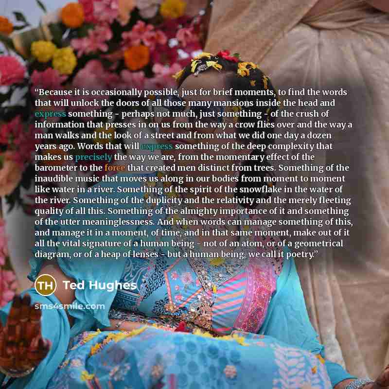 “Because it is occasionally possible, just for brief moments, to find the words that will unlock the doors of all those many mansions inside the head and express something - perhaps not much, just something - of the crush of information that presses in on us from the way a crow flies over and the…” quote by Ted Hughes