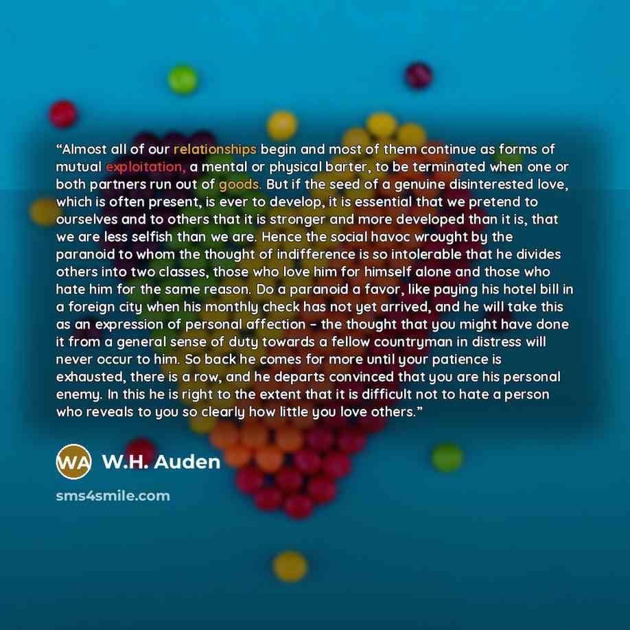 “Almost all of our relationships begin and most of them continue as forms of mutual exploitation, a mental or physical barter, to be terminated when one or both partners run out of goods. But if the seed of a genuine disinterested love, which is often present, is ever to develop, it is essential…” quote by W.H. Auden