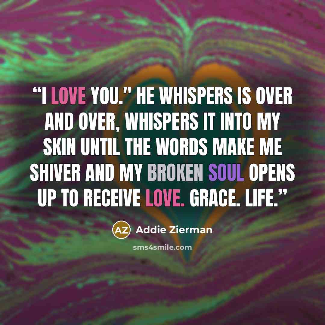 “I Love You." He whispers is over and over, whispers it into my skin until the words make me shiver and my broken soul opens up to receive love. Grace. Life.” quote by Addie Zierman