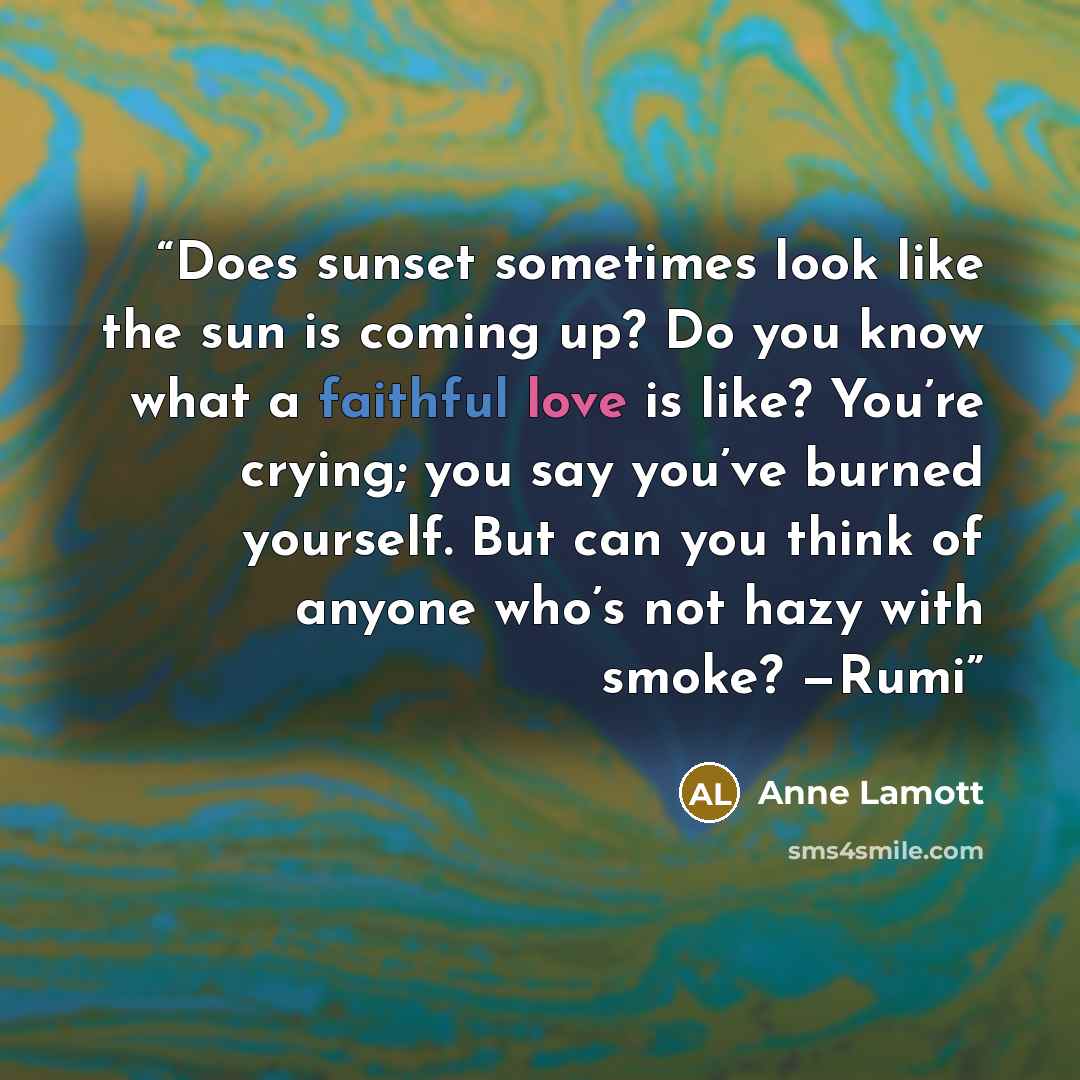 “Does sunset sometimes look like the sun is coming up? Do you know what a faithful love is like? You’re crying; you say you’ve burned yourself. But can you think of anyone who’s not hazy with smoke? —Rumi” quote by Anne Lamott
